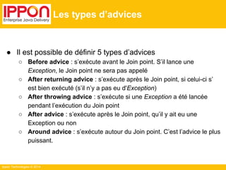Ippon Technologies © 2014 
Les types d’advices 
● Il est possible de définir 5 types d’advices 
○ Before advice : s’exécute avant le Join point. S’il lance une 
Exception, le Join point ne sera pas appelé 
○ After returning advice : s’exécute après le Join point, si celui-ci s’ 
est bien exécuté (s’il n’y a pas eu d'Exception) 
○ After throwing advice : s’exécute si une Exception a été lancée 
pendant l’exécution du Join point 
○ After advice : s’exécute après le Join point, qu’il y ait eu une 
Exception ou non 
○ Around advice : s’exécute autour du Join point. C’est l’advice le plus 
puissant. 
 