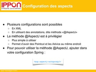 ● Plusieurs configurations sont possibles 
○ En XML 
○ En utilisant des annotations, dite méthode «@AspectJ» 
● La méthode @AspectJ est à privilégier 
○ Plus simple à utiliser 
○ Permet d’avoir des Pointcut et les Advice au même endroit 
● Pour pouvoir utiliser la méthode @AspectJ, ajouter dans 
votre configuration Spring : 
Ippon Technologies © 2014 
Configuration des aspects 
<aop:aspectj-autoproxy/> 
 
