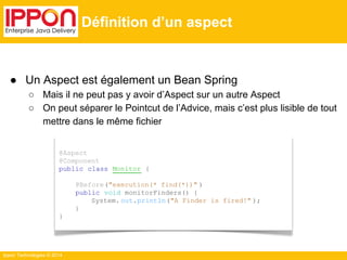 @Aspect 
@Component 
public class Monitor { 
Ippon Technologies © 2014 
@Before("execution(* find(*))" ) 
public void monitorFinders() { 
System. out.println("A Finder is fired!" ); 
} 
} 
Définition d’un aspect 
● Un Aspect est également un Bean Spring 
○ Mais il ne peut pas y avoir d’Aspect sur un autre Aspect 
○ On peut séparer le Pointcut de l’Advice, mais c’est plus lisible de tout 
mettre dans le même fichier 
 