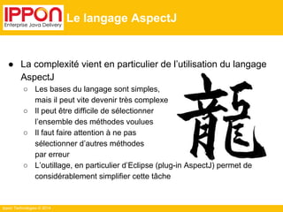 Ippon Technologies © 2014 
Le langage AspectJ 
● La complexité vient en particulier de l’utilisation du langage 
AspectJ 
○ Les bases du langage sont simples, 
mais il peut vite devenir très complexe 
○ Il peut être difficile de sélectionner 
l’ensemble des méthodes voulues 
○ Il faut faire attention à ne pas 
sélectionner d’autres méthodes 
par erreur 
○ L’outillage, en particulier d’Eclipse (plug-in AspectJ) permet de 
considérablement simplifier cette tâche 
 