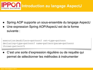 ● Spring AOP supporte un sous-ensemble du langage AspectJ 
● Une expression Spring AOP/AspectJ est de la forme 
suivante : 
● C’est une sorte d’expression régulière ou de requête qui 
permet de sélectionner les méthodes à instrumenter 
Ippon Technologies © 2014 
Introduction au langage AspectJ 
execution(modifiers-pattern? ret-type-pattern 
declaring-type-pattern? name-pattern(param-pattern) 
throws-pattern?) 
 