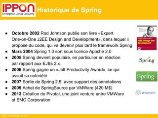 Ippon Technologies © 2014 
Historique de Spring 
● Octobre 2002 Rod Johnson publie son livre «Expert 
One-on-One J2EE Design and Development», dans lequel il 
propose du code, qui va devenir plus tard le framework Spring 
● Mars 2004 Spring 1.0 sort sous licence Apache 2.0 
● 2005 Spring devient populaire, en particulier en réaction 
par rapport aux EJBs 2.x 
● 2006 Spring gagne un «Jolt Productivity Award», ce qui 
assoit sa notoriété 
● 2007 Sortie de Spring 2.5, avec support des annotations 
● 2009 Achat de SpringSource par VMWare (420 M$) 
● 2013 Création de Pivotal, une joint venture entre VMWare 
et EMC Corporation 
 