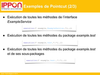 ● Exécution de toutes les méthodes de l’interface 
ExampleService 
● Exécution de toutes les méthodes du package example.test 
● Exécution de toutes les méthodes du package example.test 
et de ses sous-packages 
Ippon Technologies © 2014 
Exemples de Pointcut (2/3) 
execution(* example. ExampleService .*(..)) 
execution(* example. test.*.*(..)) 
execution(* example. test..*.*(..)) 
 