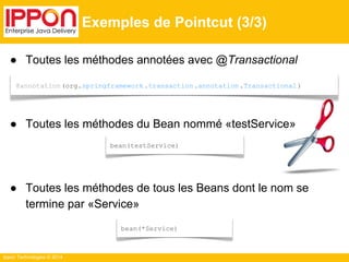 @annotation (org.springframework .transaction .annotation .Transactional ) 
Ippon Technologies © 2014 
Exemples de Pointcut (3/3) 
● Toutes les méthodes annotées avec @Transactional 
● Toutes les méthodes du Bean nommé «testService» 
bean(testService) 
● Toutes les méthodes de tous les Beans dont le nom se 
termine par «Service» 
bean(*Service) 
 