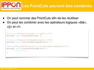 ● On peut nommer des PointCuts afin de les réutiliser 
● On peut les combiner avec les opérateurs logiques «&&», 
«||» et «!» 
Ippon Technologies © 2014 
Les PointCuts peuvent être combinés 
@Pointcut("execution(public * get*(..))" ) 
private void tousLesGetters() {} 
@Pointcut("execution(example.metier..*)" ) 
private void toutesLesMethodesMetier() {} 
@Before("tousLesGetters() && toutesLesMethodesMetier()" ) 
private void tousLesGettersMetier() { 
// Code métier... 
} 
 