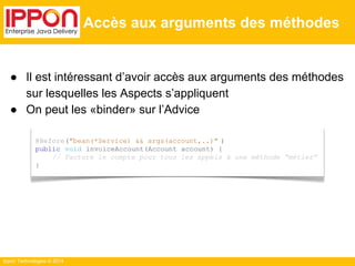 ● Il est intéressant d’avoir accès aux arguments des méthodes 
sur lesquelles les Aspects s’appliquent 
● On peut les «binder» sur l’Advice 
Ippon Technologies © 2014 
Accès aux arguments des méthodes 
@Before("bean(*Service) && args(account,..)" ) 
public void invoiceAccount(Account account) { 
// Facture le compte pour tous les appels à une méthode “métier” 
} 
 
