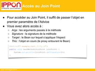 ● Pour accéder au Join Point, il suffit de passer l’objet en 
premier paramètre de l’Advice 
● Vous avez alors accès à : 
○ Args : les arguments passés à la méthode 
○ Signature : la signature de la méthode 
○ Target : le Bean sur lequel s’applique l’Aspect 
○ This : l’objet en cours (le proxy entourant le Bean) 
Ippon Technologies © 2014 
Accès au Join Point 
@Before("* example.test..*.*(..)" ) 
public void testMethod(JoinPoint joinPoint) { 
System. out.println(joinPoint. getSignature ()); 
} 
 