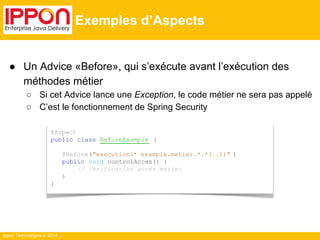 ● Un Advice «Before», qui s’exécute avant l’exécution des 
méthodes métier 
○ Si cet Advice lance une Exception, le code métier ne sera pas appelé 
○ C’est le fonctionnement de Spring Security 
Ippon Technologies © 2014 
Exemples d’Aspects 
@Aspect 
public class BeforeExample { 
@Before("execution(* example.metier.*.*(..))" ) 
public void controlAcces() { 
// Vérification accès métier 
} 
} 
 