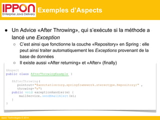 ● Un Advice «After Throwing», qui s’exécute si la méthode a 
Ippon Technologies © 2014 
Exemples d’Aspects 
@Aspect 
public class AfterThrowingExample { 
@AfterThrowing ( 
pointcut= "@annotation(org.springframework.stereotype.Repository)" , 
throwing= "e") 
public void exceptionHandler(e) { 
mailService. sendEmailAlert (e); 
} 
} 
lancé une Exception 
○ C’est ainsi que fonctionne la couche «Repository» en Spring : elle 
peut ainsi traiter automatiquement les Exceptions provenant de la 
base de données 
○ Il existe aussi «After returning» et «After» (finally) 
 