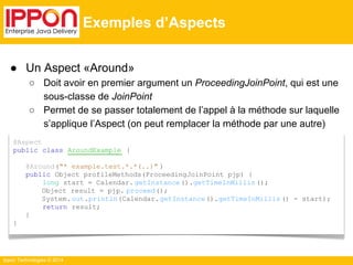 ● Un Aspect «Around» 
Ippon Technologies © 2014 
Exemples d’Aspects 
@Aspect 
public class AroundExample { 
@Around("* example.test.*.*(..)" ) 
public Object profileMethods(ProceedingJoinPoint pjp) { 
long start = Calendar. getInstance ().getTimeInMillis (); 
Object result = pjp. proceed(); 
System. out.println(Calendar. getInstance ().getTimeInMillis () - start); 
return result; 
} 
} 
○ Doit avoir en premier argument un ProceedingJoinPoint, qui est une 
sous-classe de JoinPoint 
○ Permet de se passer totalement de l’appel à la méthode sur laquelle 
s’applique l’Aspect (on peut remplacer la méthode par une autre) 
 