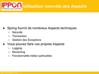 Ippon Technologies © 2014 
Utilisation concrète des Aspects 
● Spring fournit de nombreux Aspects techniques 
○ Sécurité 
○ Transaction 
○ Gestion des Exceptions 
● Vous pouvez faire vos propres Aspects 
○ Logging 
○ Monitoring 
○ Fonctionnalité métier particulière 
 