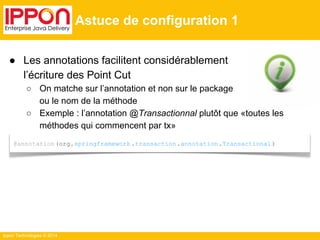 ● Les annotations facilitent considérablement 
l’écriture des Point Cut 
○ On matche sur l’annotation et non sur le package 
ou le nom de la méthode 
○ Exemple : l’annotation @Transactionnal plutôt que «toutes les 
méthodes qui commencent par tx» 
Ippon Technologies © 2014 
Astuce de configuration 1 
@annotation (org.springframework .transaction .annotation .Transactional ) 
 