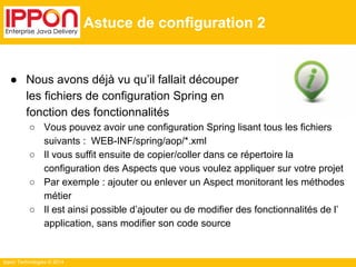 ● Nous avons déjà vu qu’il fallait découper 
les fichiers de configuration Spring en 
fonction des fonctionnalités 
○ Vous pouvez avoir une configuration Spring lisant tous les fichiers 
suivants : WEB-INF/spring/aop/*.xml 
○ Il vous suffit ensuite de copier/coller dans ce répertoire la 
configuration des Aspects que vous voulez appliquer sur votre projet 
○ Par exemple : ajouter ou enlever un Aspect monitorant les méthodes 
métier 
○ Il est ainsi possible d’ajouter ou de modifier des fonctionnalités de l’ 
application, sans modifier son code source 
Ippon Technologies © 2014 
Astuce de configuration 2 
 