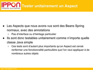 Ippon Technologies © 2014 
Tester unitairement un Aspect 
● Les Aspects que nous avons vus sont des Beans Spring 
normaux, avec des annotations 
○ Pas d’interface ou d’héritage particulier 
● Ils sont donc testables unitairement comme n’importe quelle 
classe Java simple 
○ Ces tests sont d’autant plus importants qu’un Aspect est censé 
renfermer une fonctionnalité particulière que l’on veut appliquer à de 
nombreux autres objets 
 