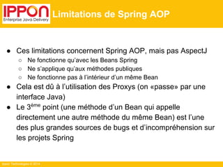 Ippon Technologies © 2014 
Limitations de Spring AOP 
● Ces limitations concernent Spring AOP, mais pas AspectJ 
○ Ne fonctionne qu’avec les Beans Spring 
○ Ne s’applique qu’aux méthodes publiques 
○ Ne fonctionne pas à l’intérieur d’un même Bean 
● Cela est dû à l’utilisation des Proxys (on «passe» par une 
interface Java) 
● Le 3ème point (une méthode d’un Bean qui appelle 
directement une autre méthode du même Bean) est l’une 
des plus grandes sources de bugs et d’incompréhension sur 
les projets Spring 
 