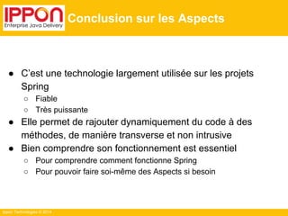 Ippon Technologies © 2014 
Conclusion sur les Aspects 
● C’est une technologie largement utilisée sur les projets 
Spring 
○ Fiable 
○ Très puissante 
● Elle permet de rajouter dynamiquement du code à des 
méthodes, de manière transverse et non intrusive 
● Bien comprendre son fonctionnement est essentiel 
○ Pour comprendre comment fonctionne Spring 
○ Pour pouvoir faire soi-même des Aspects si besoin 
 