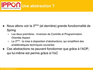 Ippon Technologies © 2014 
Une abstraction ? 
● Nous allons voir la 3ème (et dernière) grande fonctionnalité de 
Spring 
○ Les deux premières : Inversion de Contrôle et Programmation 
Orientée Aspect 
○ La 3ème : la mise à disposition d’abstractions, qui simplifient des 
problématiques techniques courantes 
● Ces abstractions ne peuvent fonctionner que grâce à l’AOP, 
qui lui-même est permis grâce à l’IoC 
 