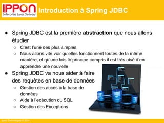 Ippon Technologies © 2014 
Introduction à Spring JDBC 
● Spring JDBC est la première abstraction que nous allons 
étudier 
○ C’est l’une des plus simples 
○ Nous allons vite voir qu’elles fonctionnent toutes de la même 
manière, et qu’une fois le principe compris il est très aisé d’en 
apprendre une nouvelle 
● Spring JDBC va nous aider à faire 
des requêtes en base de données 
○ Gestion des accès à la base de 
données 
○ Aide à l’exécution du SQL 
○ Gestion des Exceptions 
 