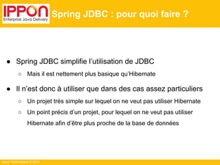 Ippon Technologies © 2014 
Spring JDBC : pour quoi faire ? 
● Spring JDBC simplifie l’utilisation de JDBC 
○ Mais il est nettement plus basique qu’Hibernate 
● Il n’est donc à utiliser que dans des cas assez particuliers 
○ Un projet très simple sur lequel on ne veut pas utiliser Hibernate 
○ Un point précis d’un projet, pour lequel on ne veut pas utiliser 
Hibernate afin d’être plus proche de la base de données 
 