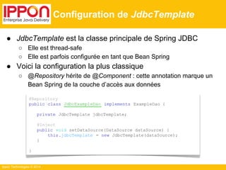 ● JdbcTemplate est la classe principale de Spring JDBC 
○ Elle est thread-safe 
○ Elle est parfois configurée en tant que Bean Spring 
● Voici la configuration la plus classique 
○ @Repository hérite de @Component : cette annotation marque un 
Bean Spring de la couche d’accès aux données 
Ippon Technologies © 2014 
Configuration de JdbcTemplate 
@Repository 
public class JdbcExampleDao implements ExampleDao { 
private JdbcTemplate jdbcTemplate; 
@Inject 
public void setDataSource(DataSource dataSource) { 
this.jdbcTemplate = new JdbcTemplate(dataSource); 
} 
} 
 