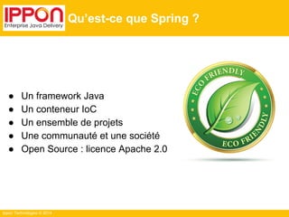 ● Un framework Java 
● Un conteneur IoC 
● Un ensemble de projets 
● Une communauté et une société 
● Open Source : licence Apache 2.0 
Ippon Technologies © 2014 
Qu’est-ce que Spring ? 
 