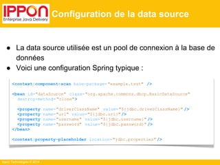 ● La data source utilisée est un pool de connexion à la base de 
données 
● Voici une configuration Spring typique : 
Ippon Technologies © 2014 
Configuration de la data source 
<context:component-scan base-package= "example.test" /> 
<bean id="dataSource" class="org.apache.commons.dbcp.BasicDataSource" 
destroy-method= "close"> 
<property name="driverClassName" value="${jdbc.driverClassName}" /> 
<property name="url" value="${jdbc.url}" /> 
<property name="username" value="${jdbc.username}" /> 
<property name="password" value="${jdbc.password}" /> 
</bean> 
<context:property-placeholder location="jdbc.properties" /> 
 