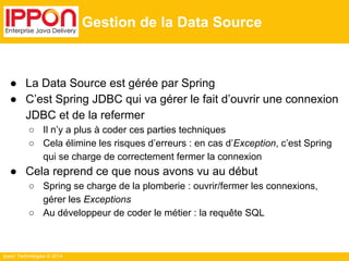 Ippon Technologies © 2014 
Gestion de la Data Source 
● La Data Source est gérée par Spring 
● C’est Spring JDBC qui va gérer le fait d’ouvrir une connexion 
JDBC et de la refermer 
○ Il n’y a plus à coder ces parties techniques 
○ Cela élimine les risques d’erreurs : en cas d’Exception, c’est Spring 
qui se charge de correctement fermer la connexion 
● Cela reprend ce que nous avons vu au début 
○ Spring se charge de la plomberie : ouvrir/fermer les connexions, 
gérer les Exceptions 
○ Au développeur de coder le métier : la requête SQL 
 