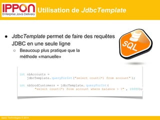 ● JdbcTemplate permet de faire des requêtes 
JDBC en une seule ligne 
○ Beaucoup plus pratique que la 
méthode «manuelle» 
Ippon Technologies © 2014 
Utilisation de JdbcTemplate 
int nbAccounts = 
jdbcTemplate. queryForInt ("select count(*) from account" ); 
int nbGoodCustomers = jdbcTemplate. queryForInt ( 
"select count(*) from account where balance > ?" , 10000); 
 