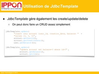 ● JdbcTemplate gère également les create/update/delete 
○ On peut donc faire un CRUD assez simplement 
Ippon Technologies © 2014 
Utilisation de JdbcTemplate 
jdbcTemplate. update( 
"insert into account (user_id, creation_date, balance) " + 
"values (?, ?, ?)" , 
account. getUserId(), 
account. getCreationDate (), 
user. getBalance ()); 
jdbcTemplate. update( 
"update account set balance=? where id=?" , 
account. getBalance (), 
account. getId()); 
 