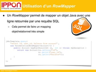 ● Un RowMapper permet de mapper un objet Java avec une 
ligne retournée par une requête SQL 
○ Cela permet de faire un mapping 
Ippon Technologies © 2014 
Utilisation d’un RowMapper 
jdbcTemplate. query( 
"select id, user_id, balance from account" , 
new ParameterizedRowMapper<Account>() { 
public Account mapRow(ResultSet rs, int i) throws SQLException { 
return new Account(rs. getLong("id"), 
rs. getInt("user_id"), 
rs. getInt("balance")); 
} 
} 
); 
objet/relationnel très simple 
 