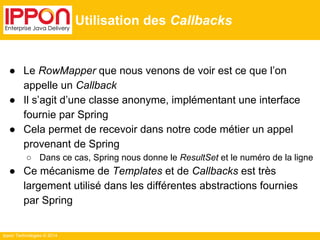 Ippon Technologies © 2014 
Utilisation des Callbacks 
● Le RowMapper que nous venons de voir est ce que l’on 
appelle un Callback 
● Il s’agit d’une classe anonyme, implémentant une interface 
fournie par Spring 
● Cela permet de recevoir dans notre code métier un appel 
provenant de Spring 
○ Dans ce cas, Spring nous donne le ResultSet et le numéro de la ligne 
● Ce mécanisme de Templates et de Callbacks est très 
largement utilisé dans les différentes abstractions fournies 
par Spring 
 