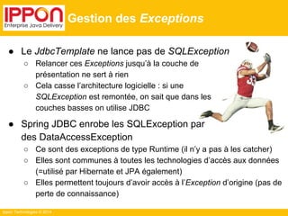 Ippon Technologies © 2014 
Gestion des Exceptions 
● Le JdbcTemplate ne lance pas de SQLException 
○ Relancer ces Exceptions jusqu’à la couche de 
présentation ne sert à rien 
○ Cela casse l’architecture logicielle : si une 
SQLException est remontée, on sait que dans les 
couches basses on utilise JDBC 
● Spring JDBC enrobe les SQLException par 
des DataAccessException 
○ Ce sont des exceptions de type Runtime (il n’y a pas à les catcher) 
○ Elles sont communes à toutes les technologies d’accès aux données 
(=utilisé par Hibernate et JPA également) 
○ Elles permettent toujours d’avoir accès à l’Exception d’origine (pas de 
perte de connaissance) 
 