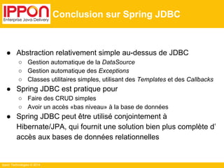 Ippon Technologies © 2014 
Conclusion sur Spring JDBC 
● Abstraction relativement simple au-dessus de JDBC 
○ Gestion automatique de la DataSource 
○ Gestion automatique des Exceptions 
○ Classes utilitaires simples, utilisant des Templates et des Callbacks 
● Spring JDBC est pratique pour 
○ Faire des CRUD simples 
○ Avoir un accès «bas niveau» à la base de données 
● Spring JDBC peut être utilisé conjointement à 
Hibernate/JPA, qui fournit une solution bien plus complète d’ 
accès aux bases de données relationnelles 
 