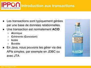 Ippon Technologies © 2014 
Introduction aux transactions 
● Les transactions sont typiquement gérées 
par une base de données relationnelles 
● Une transaction est normalement ACID 
○ Atomique 
○ Cohérente (Consistant) 
○ Isolée 
○ Durable 
● En Java, nous pouvons les gérer via des 
APIs simples, par exemple en JDBC ou 
avec JTA 
 