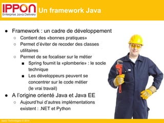 Ippon Technologies © 2014 
Un framework Java 
● Framework : un cadre de développement 
○ Contient des «bonnes pratiques» 
○ Permet d’éviter de recoder des classes 
utilitaires 
○ Permet de se focaliser sur le métier 
■ Spring fournit la «plomberie» : le socle 
technique 
■ Les développeurs peuvent se 
concentrer sur le code métier 
(le vrai travail) 
● A l’origine orienté Java et Java EE 
○ Aujourd’hui d’autres implémentations 
existent : .NET et Python 
 