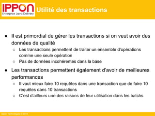 Ippon Technologies © 2014 
Utilité des transactions 
● Il est primordial de gérer les transactions si on veut avoir des 
données de qualité 
○ Les transactions permettent de traiter un ensemble d’opérations 
comme une seule opération 
○ Pas de données incohérentes dans la base 
● Les transactions permettent également d’avoir de meilleures 
performances 
○ Il vaut mieux faire 10 requêtes dans une transaction que de faire 10 
requêtes dans 10 transactions 
○ C’est d’ailleurs une des raisons de leur utilisation dans les batchs 
 