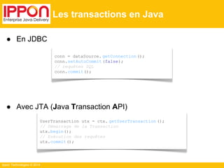 ● En JDBC 
● Avec JTA (Java Transaction API) 
UserTransaction utx = ctx. getUserTransaction (); 
// Démarrage de la Transaction 
utx.begin(); 
// Exécution des requêtes 
utx.commit(); 
Ippon Technologies © 2014 
Les transactions en Java 
conn = dataSource. getConnection (); 
conn.setAutoCommit (false); 
// requêtes SQL 
conn.commit(); 
 