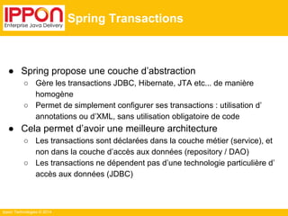 Ippon Technologies © 2014 
Spring Transactions 
● Spring propose une couche d’abstraction 
○ Gère les transactions JDBC, Hibernate, JTA etc... de manière 
homogène 
○ Permet de simplement configurer ses transactions : utilisation d’ 
annotations ou d’XML, sans utilisation obligatoire de code 
● Cela permet d’avoir une meilleure architecture 
○ Les transactions sont déclarées dans la couche métier (service), et 
non dans la couche d’accès aux données (repository / DAO) 
○ Les transactions ne dépendent pas d’une technologie particulière d’ 
accès aux données (JDBC) 
 