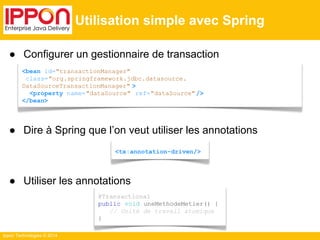 ● Configurer un gestionnaire de transaction 
● Dire à Spring que l’on veut utiliser les annotations 
● Utiliser les annotations 
Ippon Technologies © 2014 
Utilisation simple avec Spring 
<bean id="transactionManager" 
class="org.springframework.jdbc.datasource. 
DataSourceTransactionManager" > 
<property name="dataSource" ref="dataSource" /> 
</bean> 
<tx:annotation-driven/> 
@Transactional 
public void uneMethodeMetier() { 
// Unité de travail atomique 
} 
 