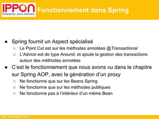 Ippon Technologies © 2014 
Fonctionnement dans Spring 
● Spring fournit un Aspect spécialisé 
○ Le Point Cut est sur les méthodes annotées @Transactional 
○ L’Advice est de type Around, et ajoute la gestion des transactions 
autour des méthodes annotées 
● C’est le fonctionnement que nous avons vu dans le chapitre 
sur Spring AOP, avec la génération d’un proxy 
○ Ne fonctionne que sur les Beans Spring 
○ Ne fonctionne que sur les méthodes publiques 
○ Ne fonctionne pas à l’intérieur d’un même Bean 
 