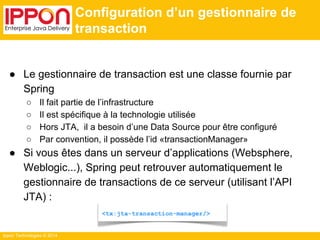 Ippon Technologies © 2014 
Configuration d’un gestionnaire de 
transaction 
● Le gestionnaire de transaction est une classe fournie par 
Spring 
○ Il fait partie de l’infrastructure 
○ Il est spécifique à la technologie utilisée 
○ Hors JTA, il a besoin d’une Data Source pour être configuré 
○ Par convention, il possède l’id «transactionManager» 
● Si vous êtes dans un serveur d’applications (Websphere, 
Weblogic...), Spring peut retrouver automatiquement le 
gestionnaire de transactions de ce serveur (utilisant l’API 
JTA) : 
<tx:jta-transaction-manager/> 
 