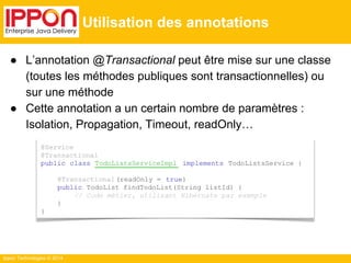 Ippon Technologies © 2014 
Utilisation des annotations 
● L’annotation @Transactional peut être mise sur une classe 
(toutes les méthodes publiques sont transactionnelles) ou 
sur une méthode 
● Cette annotation a un certain nombre de paramètres : 
Isolation, Propagation, Timeout, readOnly… 
@Service 
@Transactional 
public class TodoListsServiceImpl implements TodoListsService { 
@Transactional (readOnly = true) 
public TodoList findTodoList(String listId) { 
// Code métier, utilisant Hibernate par exemple 
} 
} 
 