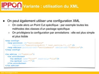 ● On peut également utiliser une configuration XML 
○ On code alors un Point Cut spécifique : par exemple toutes les 
méthodes des classes d’un package spécifique 
○ On privilégiera la configuration par annotations : elle est plus simple 
et plus lisible 
Ippon Technologies © 2014 
Variante : utilisation du XML 
<aop:config> 
<aop:pointcut id="serviceBeans" 
expression= "execution(public * test.service.*(..))" /> 
<aop:advisor pointcut-ref= "serviceBeans" advice-ref= "txAdvice" /> 
</aop:config> 
<tx:advice id="txAdvice" > 
<tx:attributes> 
<tx:method name="find*" read-only= "true"/> 
<tx:method name="*"/> 
</tx:attributes> 
</tx:advice> 
 