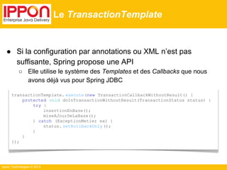 ● Si la configuration par annotations ou XML n’est pas 
suffisante, Spring propose une API 
○ Elle utilise le système des Templates et des Callbacks que nous 
Ippon Technologies © 2014 
Le TransactionTemplate 
transactionTemplate. execute(new TransactionCallbackWithoutResult() { 
protected void doInTransactionWithoutResult(TransactionStatus status) { 
try { 
insertionEnBase(); 
miseAJourDeLaBase(); 
} catch (ExceptionMetier ex) { 
status. setRollbackOnly (); 
} 
} 
}); 
avons déjà vus pour Spring JDBC 
 