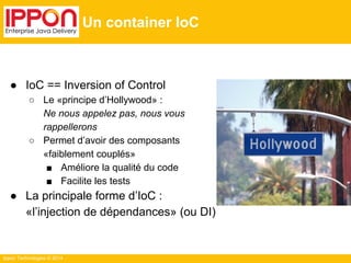 Ippon Technologies © 2014 
Un container IoC 
● IoC == Inversion of Control 
○ Le «principe d’Hollywood» : 
Ne nous appelez pas, nous vous 
rappellerons 
○ Permet d’avoir des composants 
«faiblement couplés» 
■ Améliore la qualité du code 
■ Facilite les tests 
● La principale forme d’IoC : 
«l’injection de dépendances» (ou DI) 
 
