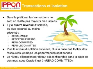 Ippon Technologies © 2014 
Transactions et isolation 
● Dans la pratique, les transactions ne 
sont en réalité pas toujours bien isolées 
● Il y a quatre niveaux d’isolation, 
du plus sécurisé au moins 
sécurisé : 
○ SERIALIZABLE 
○ REPEATABLE READS 
○ READ COMMITTED 
○ READ UNCOMMITTED 
● Plus le niveau d’isolation est élevé, plus la base doit locker des 
ressources, et moins les performances sont bonnes 
● Le niveau d’isolation par défaut est configurable dans la base de 
données, sous Oracle il est à «READ COMMITTED» 
 