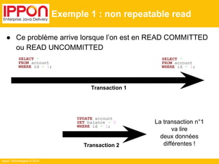 Ippon Technologies © 2014 
Exemple 1 : non repeatable read 
● Ce problème arrive lorsque l’on est en READ COMMITTED 
ou READ UNCOMMITTED 
SELECT * 
FROM account 
WHERE id = 1; 
SELECT * 
FROM account 
WHERE id = 1; 
UPDATE account 
SET balance = 0 
WHERE id = 1; 
La transaction n°1 
va lire 
deux données 
différentes ! 
Transaction 1 
Transaction 2 
 