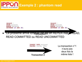 SELECT * 
FROM account 
WHERE balance 
BETWEEN 10 AND 30; 
Ippon Technologies © 2014 
Exemple 2 : phantom read 
● Ce problème arrive lorsque l’on est en REPEATABLE READ, 
READ COMMITTED ou READ UNCOMMITTED 
INSERT INTO account 
VALUES (1234, 15); 
SELECT * 
FROM account 
WHERE balance 
BETWEEN 10 AND 30; 
La transaction n°1 
n’aura pas 
deux fois la 
même liste ! 
Transaction 1 
Transaction 2 
 