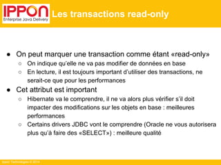 Ippon Technologies © 2014 
Les transactions read-only 
● On peut marquer une transaction comme étant «read-only» 
○ On indique qu’elle ne va pas modifier de données en base 
○ En lecture, il est toujours important d’utiliser des transactions, ne 
serait-ce que pour les performances 
● Cet attribut est important 
○ Hibernate va le comprendre, il ne va alors plus vérifier s’il doit 
impacter des modifications sur les objets en base : meilleures 
performances 
○ Certains drivers JDBC vont le comprendre (Oracle ne vous autorisera 
plus qu’à faire des «SELECT») : meilleure qualité 
 
