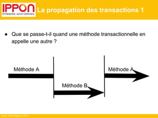 Ippon Technologies © 2014 
La propagation des transactions 1 
● Que se passe-t-il quand une méthode transactionnelle en 
appelle une autre ? 
Méthode A 
Méthode B 
Méthode A 
 